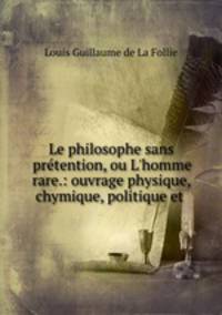 Le philosophe sans prtention, ou L`homme rare.: ouvrage physique, chymique, politique et .