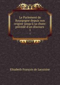 Le Parlement de Bourgogne depuis son origine jusqu` sa chute: prcd d`un discours .. 1