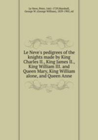 Le Neve`s pedigrees of the knights made by King Charles II., King James II., King William III. and Queen Mary, King William alone, and Queen Anne