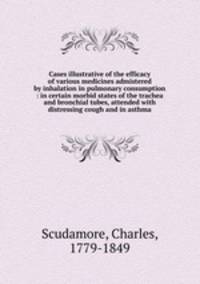 Cases illustrative of the efficacy of various medicines admistered by inhalation in pulmonary consumption : in certain morbid states of the trachea and bronchial tubes, attended with distressing cough and in asthma