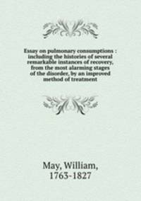 Essay on pulmonary consumptions : including the histories of several remarkable instances of recovery, from the most alarming stages of the disorder, by an improved method of treatment