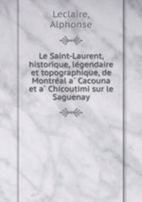 Le Saint-Laurent, historique, legendaire et topographique, de Montreal a Cacouna et a Chicoutimi sur le Saguenay