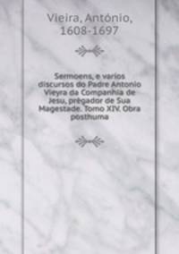 Sermoens, e varios discursos do Padre Antonio Vieyra da Companhia de Jesu, prgador de Sua Magestade. Tomo XIV. Obra posthuma