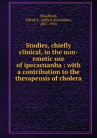 Studies, chiefly clinical, in the non-emetic use of ipecacuanha : with a contribution to the therapeusis of cholera