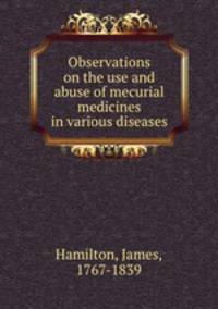Observations on the use and abuse of mecurial medicines in various diseases