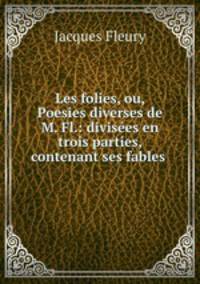 Les folies, ou, Poesies diverses de M. Fl.: divises en trois parties, contenant ses fables .