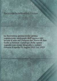 La fiorentina primaverile; prima esposizione nazionale dell`opera e del lavora d`arte nel Palazzo del Parco di San Gallo a Firenze. Catalogo delle opere esposte con cenni biografici e critici; Firenze 8 aprile-31 luglio 1921 i.e. 1922