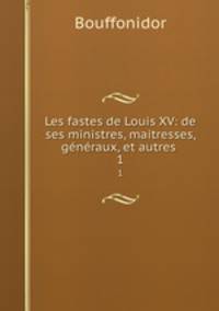 Les fastes de Louis XV: de ses ministres, maitresses, gnraux, et autres .. 1