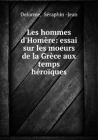 Les hommes d`Homre: essai sur les moeurs de la Grce aux temps hroques