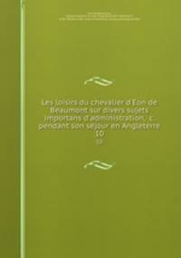 Les loisirs du chevalier d`Eon de Beaumont sur divers sujets importans d`administration, &c. pendant son sejour en Angleterre. 10