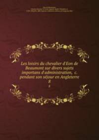 Les loisirs du chevalier d`Eon de Beaumont sur divers sujets importans d`administration, &c. pendant son sejour en Angleterre. 8