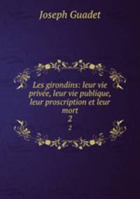 Les girondins: leur vie prive, leur vie publique, leur proscription et leur mort. 2