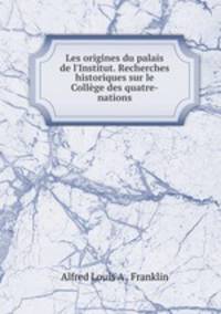 Les origines du palais de l`Institut. Recherches historiques sur le Collge des quatre-nations
