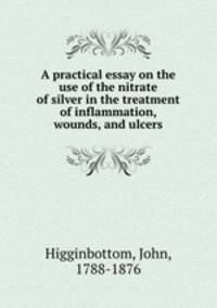 A practical essay on the use of the nitrate of silver in the treatment of inflammation, wounds, and ulcers