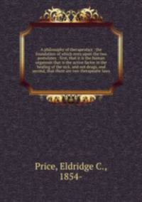 A philosophy of therapeutics : the foundation of which rests upon the two postulates : first, that it is the human organism that is the active factor in the healing of the sick, and not drugs, and second, that there are two therapeutic laws