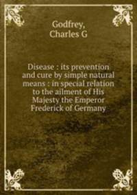 Disease : its prevention and cure by simple natural means : in special relation to the ailment of His Majesty the Emperor Frederick of Germany