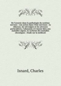 De l`arsenic dans la pathologie du systme nerveux : son action dans l`tat nerveaux : la chlorose, les nvralgies et les nvroses particulires, l`adynamie et l`ataxie lies aux maladies aigues, la cachexie des maladies chroniques : tude sur la mdicati