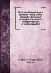 Medical and physiological problems : being chiefly researches for correct principles of treatment in disputed points of medical practice