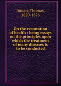 On the restoration of health : being essays on the principles upon which the treatment of many diseases is to be conducted
