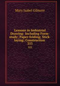 Lessons in Industrial Drawing: Including Form-study; Paper-folding; Stick-laying; Construction .. 353