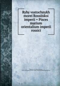 Ryby vostochnykh morei Rossiiskoi imperii = Pisces marium orientalium imperii rossici