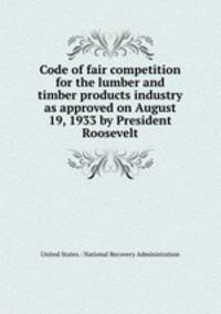 Code of fair competition for the lumber and timber products industry as approved on August 19, 1933 by President Roosevelt