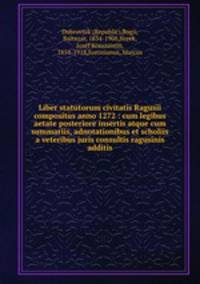 Liber statutorum civitatis Ragusii compositus anno 1272 : cum legibus aetate posteriore insertis atque cum summariis, adnotationibus et scholiis a veteribus juris consultis ragusinis additis