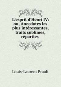 L`esprit d`Henri IV: ou, Anecdotes les plus intressantes, traits sublimes, rparties .