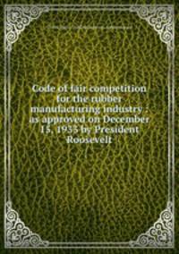 Code of fair competition for the rubber manufacturing industry : as approved on December 15, 1933 by President Roosevelt