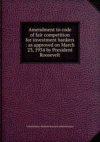 Amendment to code of fair competition for investment bankers : as approved on March 23, 1934 by President Roosevelt