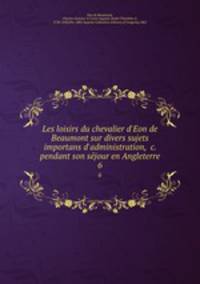 Les loisirs du chevalier d`Eon de Beaumont sur divers sujets importans d`administration, &c. pendant son sejour en Angleterre. 6