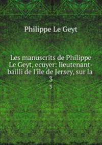 Les manuscrits de Philippe Le Geyt, ecuyer: lieutenant-bailli de l`le de Jersey, sur la .. 3