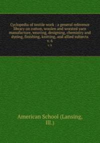 Cyclopedia of textile work : a general reference library on cotton, woolen and worsted yarn manufacture, weaving, designing, chemistry and dyeing, finishing, knitting, and allied subjects. v. 6
