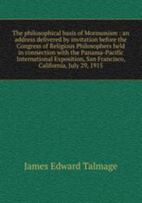 The philosophical basis of Mormonism : an address delivered by invitation before the Congress of Religious Philosophers held in connection with the Panama-Pacific International Exposition, San Francisco, California, July 29, 1915