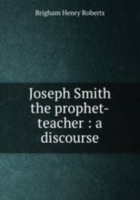 Joseph Smith the prophet-teacher : a discourse