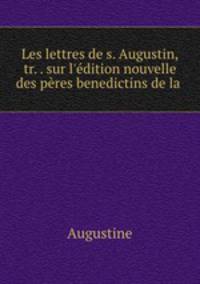 Les lettres de s. Augustin, tr. . sur l`dition nouvelle des pres benedictins de la .