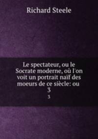Le spectateur, ou le Socrate moderne, o l`on voit un portrait naf des moeurs de ce sicle: ou .. 3