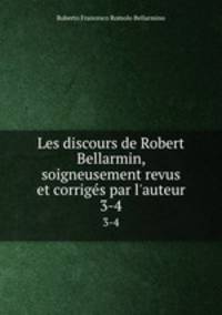 Les discours de Robert Bellarmin, soigneusement revus et corrigs par l`auteur. 3-4