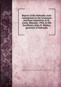 Report of the Nebraska state commission to the Louisiana purchase exposition at St. Louis, Missouri, 1904, to His Excellency, John H. Mickey, governor of Nebraska