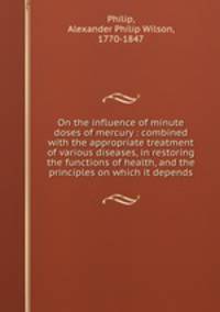 On the influence of minute doses of mercury : combined with the appropriate treatment of various diseases, in restoring the functions of health, and the principles on which it depends