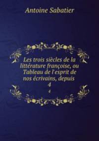Les trois sicles de la littrature franoise, ou Tableau de l`esprit de nos crivains, depuis .. 4