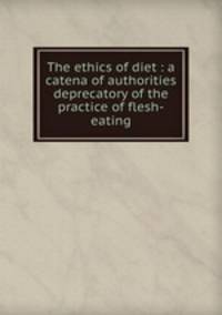 The ethics of diet : a catena of authorities deprecatory of the practice of flesh-eating