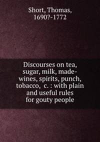 Discourses on tea, sugar, milk, made-wines, spirits, punch, tobacco, &c. : with plain and useful rules for gouty people