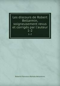 Les discours de Robert Bellarmin, soigneusement revus et corrigs par l`auteur. 1-2
