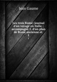 Les trois Rome: journal d`un voyage en Italie ; accompagn 1. d`un plan de Rome ancienne et .. 1