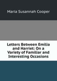Letters Between Emilia and Harriet: On a Variety of Familiar and Interesting Occasions