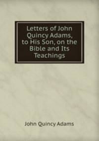 Letters of John Quincy Adams, to His Son, on the Bible and Its Teachings
