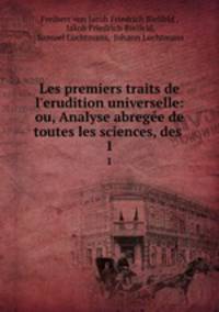 Les premiers traits de l`erudition universelle: ou, Analyse abrege de toutes les sciences, des .. 1