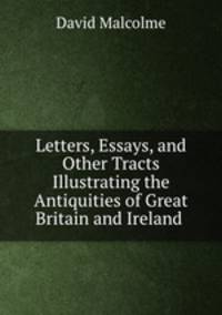 Letters, Essays, and Other Tracts Illustrating the Antiquities of Great Britain and Ireland .