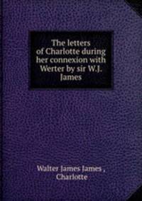 The letters of Charlotte during her connexion with Werter by sir W.J. James.